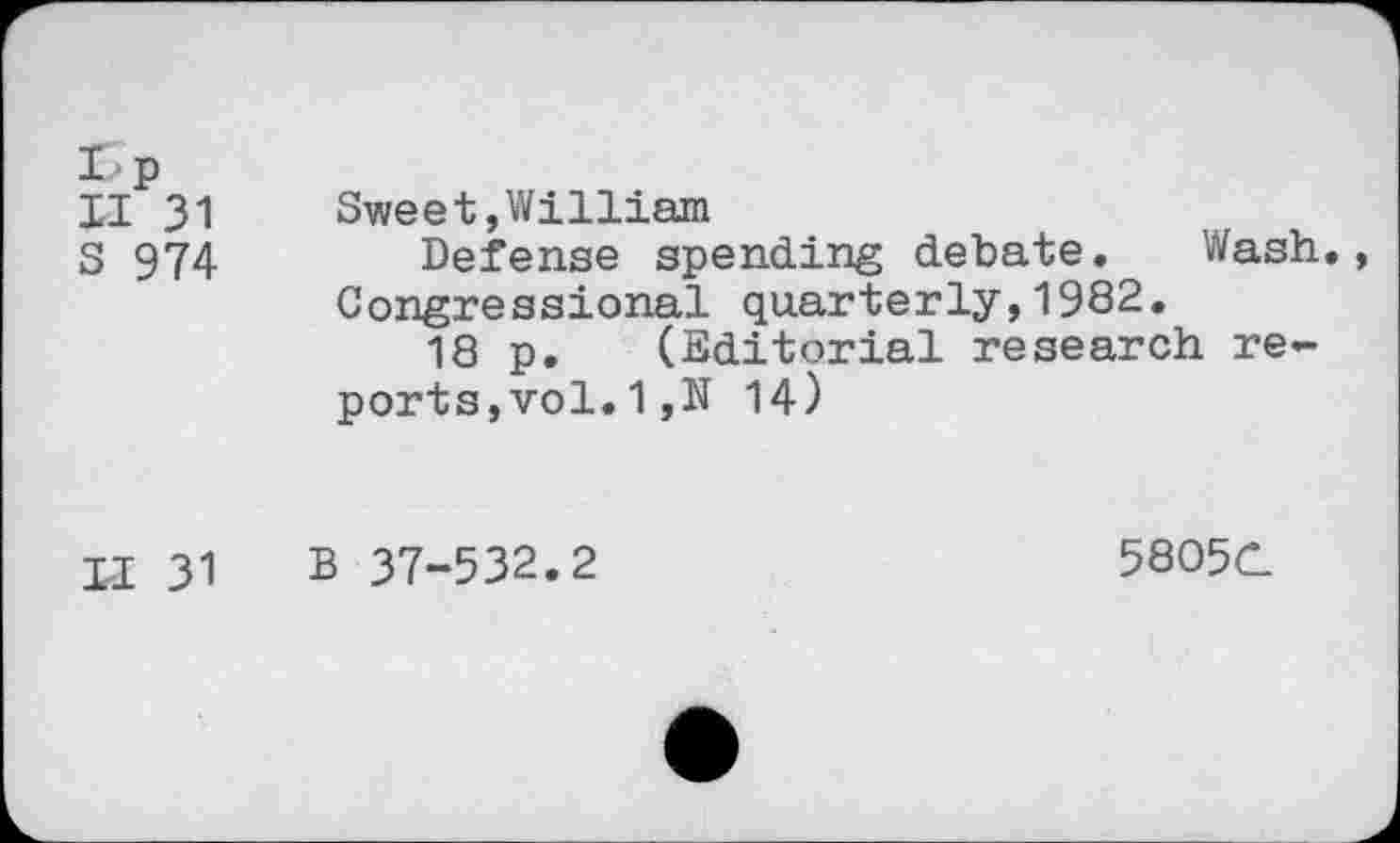 ﻿I-p
II 31	Sweet,William
S 974	Defense spending debate. Wash.
Congressional quarterly,1982.
18 p. (Editorial research reports, vol. 1,N 14)
II 31 B 37-532.2
58O5C